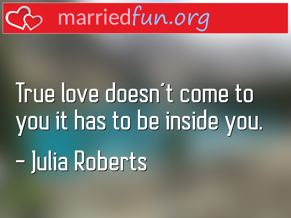 Julia Roberts Quote - True love doesn't come to you it has to be inside ... 